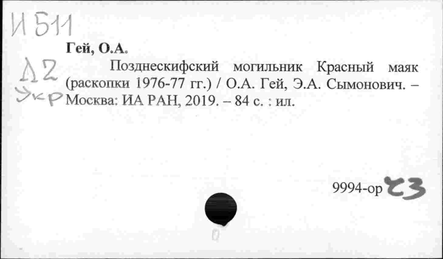 ﻿И SH
Г ей, О. А.
Позднескифский могильник Красный маяк (раскопки 1976-77 гг.) / О.А. Гей, Э.А. Сымонович. -р" Москва: ИА РАН, 2019. - 84 с. : ил.
9994-ор